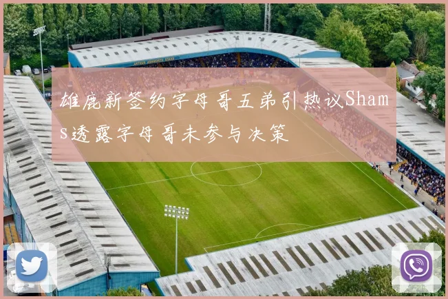 雄鹿新签约字母哥五弟引热议Shams透露字母哥未参与决策