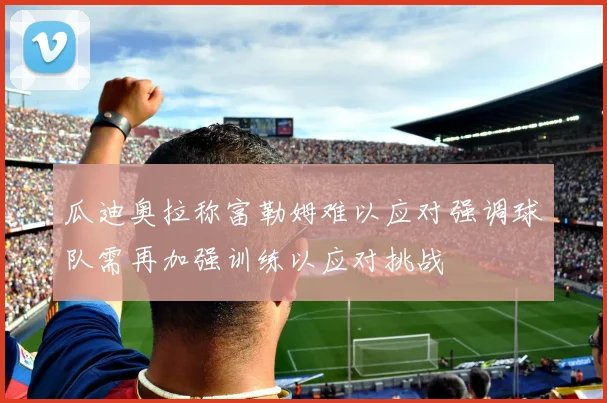 瓜迪奥拉称富勒姆难以应对强调球队需再加强训练以应对挑战