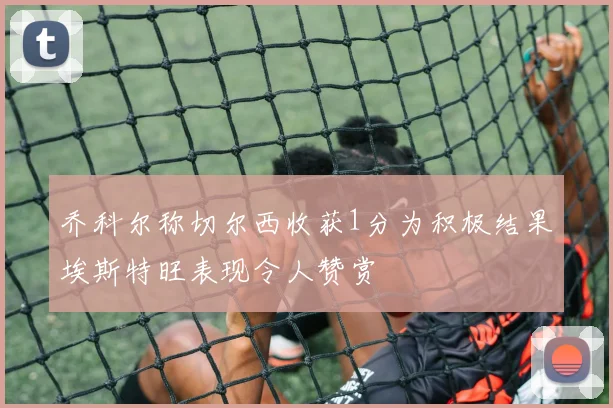 乔科尔称切尔西收获1分为积极结果埃斯特旺表现令人赞赏