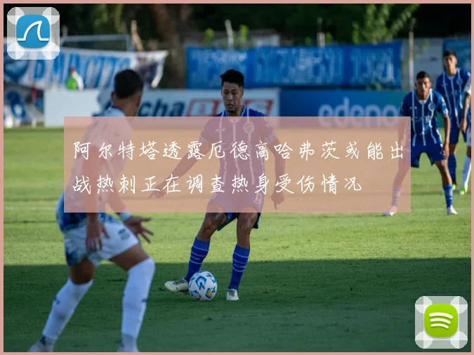 阿尔特塔透露厄德高哈弗茨或能出战热刺正在调查热身受伤情况