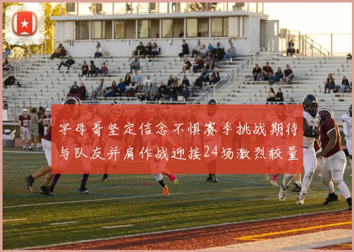 字母哥坚定信念不惧赛季挑战期待与队友并肩作战迎接24场激烈较量