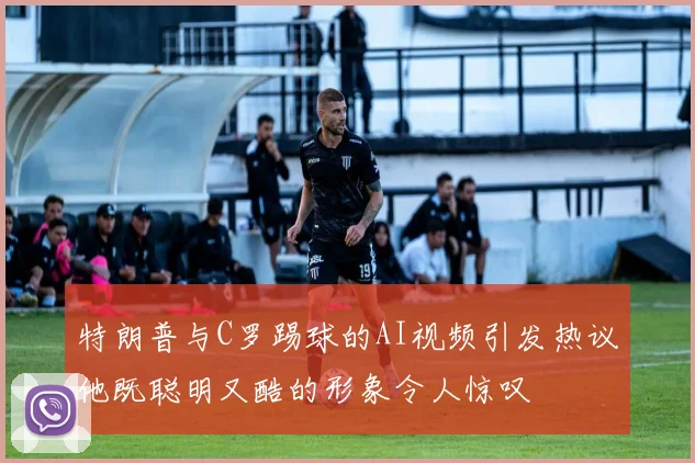 特朗普与C罗踢球的AI视频引发热议他既聪明又酷的形象令人惊叹